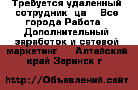 Требуется удаленный сотрудник (ца) - Все города Работа » Дополнительный заработок и сетевой маркетинг   . Алтайский край,Заринск г.